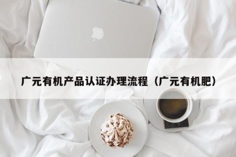 广元有机产品认证办理流程（广元有机肥）