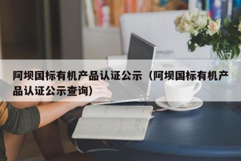 阿坝国标有机产品认证公示（阿坝国标有机产品认证公示查询）
