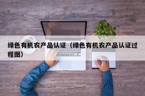 绿色有机农产品认证（绿色有机农产品认证过程图）