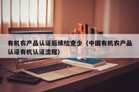 有机农产品认证后续检查少（中国有机农产品认证有机认证流程）