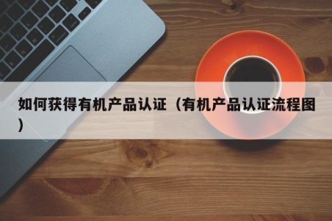 如何获得有机产品认证（有机产品认证流程图）