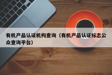 有机产品认证机构查询（有机产品认证标志公众查询平台）
