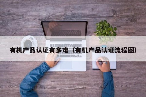 有机产品认证有多难（有机产品认证流程图）