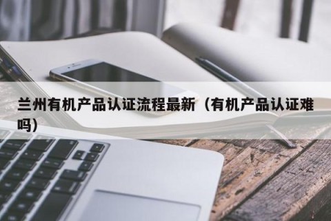 兰州有机产品认证流程最新（有机产品认证难吗）