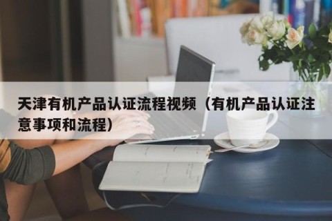 天津有机产品认证流程视频（有机产品认证注意事项和流程）