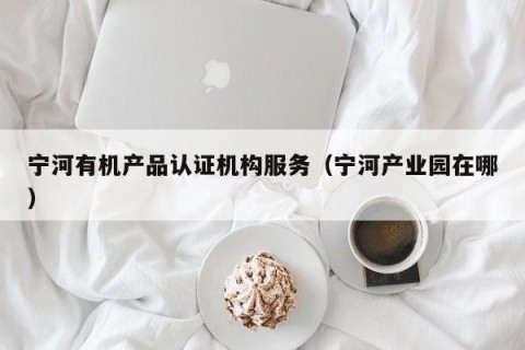 宁河有机产品认证机构服务（宁河产业园在哪）