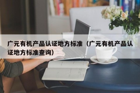 广元有机产品认证地方标准（广元有机产品认证地方标准查询）