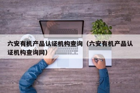 六安有机产品认证机构查询（六安有机产品认证机构查询网）