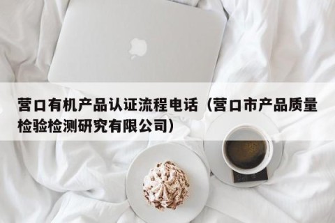 营口有机产品认证流程电话（营口市产品质量检验检测研究有限公司）