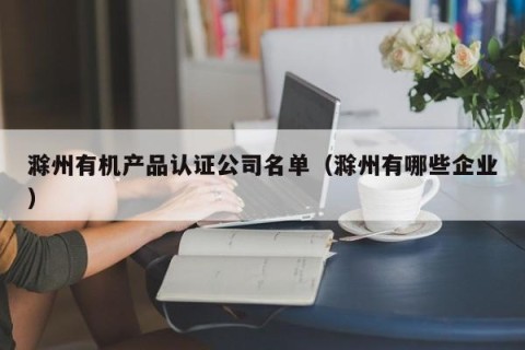 滁州有机产品认证公司名单（滁州有哪些企业）