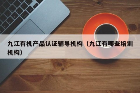九江有机产品认证辅导机构（九江有哪些培训机构）