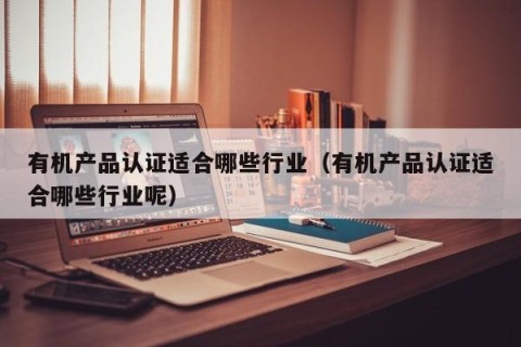 有机产品认证适合哪些行业（有机产品认证适合哪些行业呢）