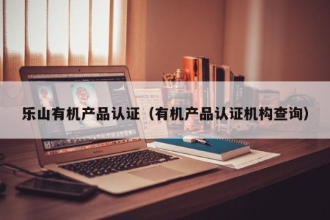 乐山有机产品认证（有机产品认证机构查询）