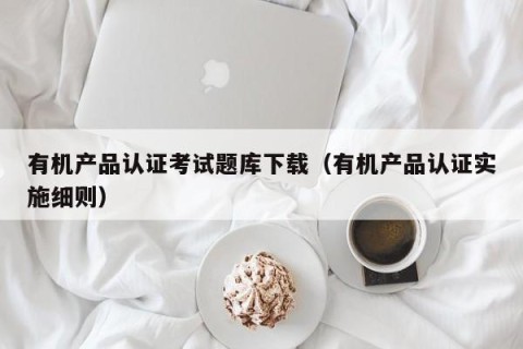 有机产品认证考试题库下载（有机产品认证实施细则）