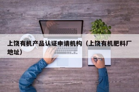 上饶有机产品认证申请机构（上饶有机肥料厂地址）