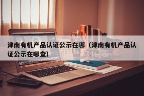 津南有机产品认证公示在哪（津南有机产品认证公示在哪查）