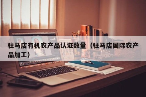驻马店有机农产品认证数量（驻马店国际农产品加工）