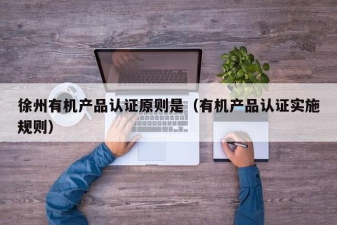 徐州有机产品认证原则是（有机产品认证实施规则）