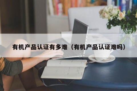 有机产品认证有多难（有机产品认证难吗）