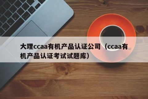 大理ccaa有机产品认证公司（ccaa有机产品认证考试试题库）