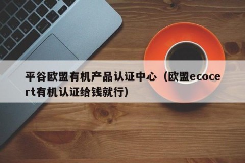 平谷欧盟有机产品认证中心（欧盟ecocert有机认证给钱就行）