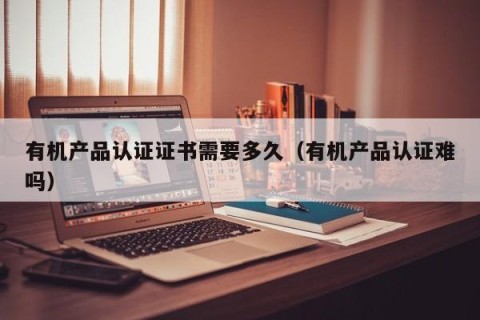有机产品认证证书需要多久（有机产品认证难吗）