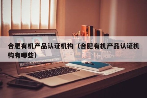 合肥有机产品认证机构（合肥有机产品认证机构有哪些）