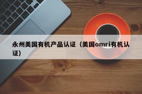 永州美国有机产品认证（美国omri有机认证）