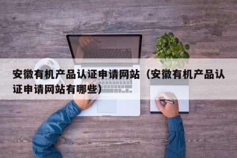 安徽有机产品认证申请网站（安徽有机产品认证申请网站有哪些）