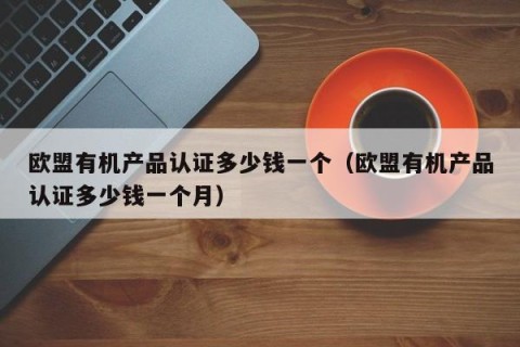 欧盟有机产品认证多少钱一个（欧盟有机产品认证多少钱一个月）