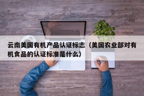 云南美国有机产品认证标志（美国农业部对有机食品的认证标准是什么）
