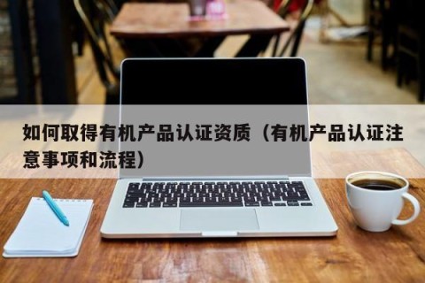 如何取得有机产品认证资质（有机产品认证注意事项和流程）