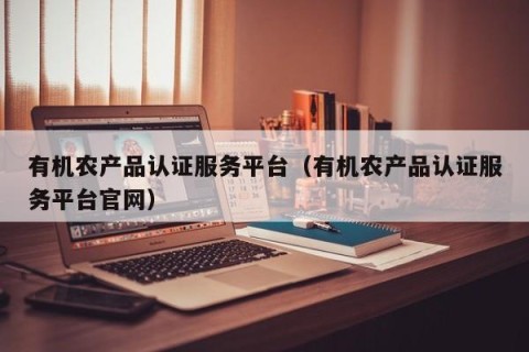 有机农产品认证服务平台（有机农产品认证服务平台官网）