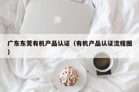 广东东莞有机产品认证（有机产品认证流程图）