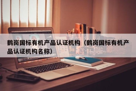 鹤岗国标有机产品认证机构（鹤岗国标有机产品认证机构名称）