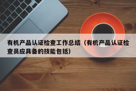 有机产品认证检查工作总结（有机产品认证检查员应具备的技能包括）