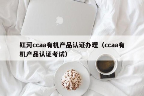 红河ccaa有机产品认证办理（ccaa有机产品认证考试）