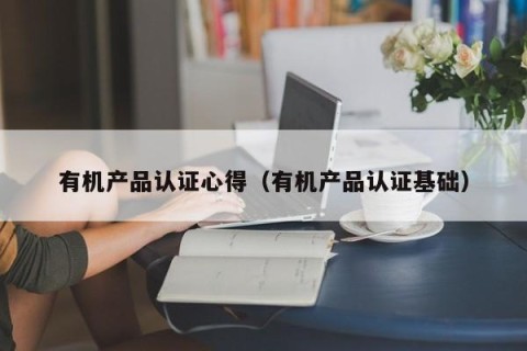 有机产品认证心得（有机产品认证基础）