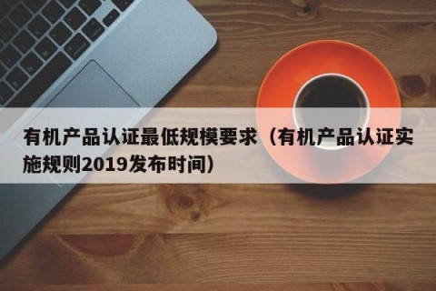 有机产品认证最低规模要求（有机产品认证实施规则2019发布时间）