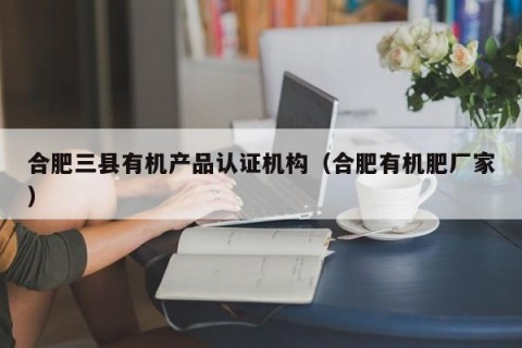 合肥三县有机产品认证机构（合肥有机肥厂家）