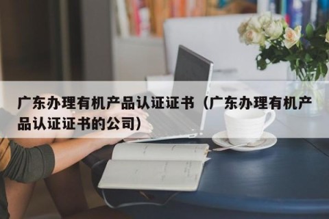 广东办理有机产品认证证书（广东办理有机产品认证证书的公司）
