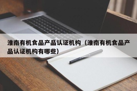 淮南有机食品产品认证机构（淮南有机食品产品认证机构有哪些）