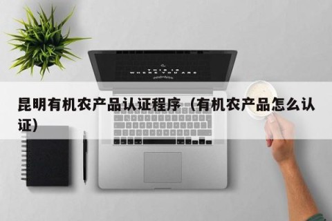 昆明有机农产品认证程序（有机农产品怎么认证）