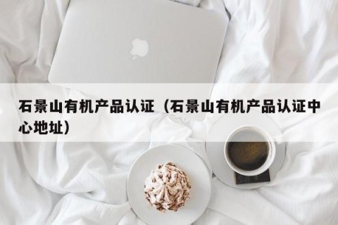石景山有机产品认证（石景山有机产品认证中心地址）