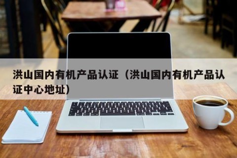 洪山国内有机产品认证（洪山国内有机产品认证中心地址）
