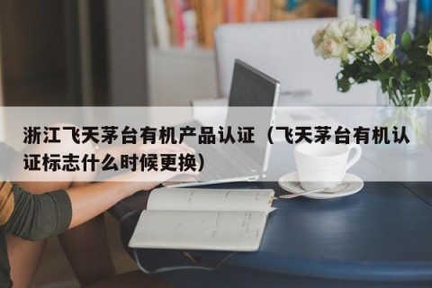 浙江飞天茅台有机产品认证（飞天茅台有机认证标志什么时候更换）