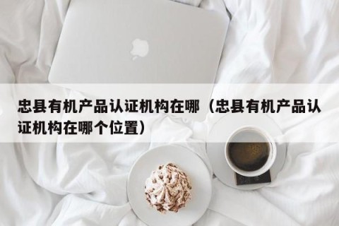 忠县有机产品认证机构在哪（忠县有机产品认证机构在哪个位置）