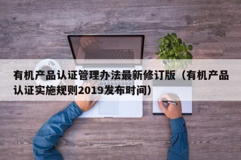 有机产品认证管理办法最新修订版（有机产品认证实施规则2019发布时间）