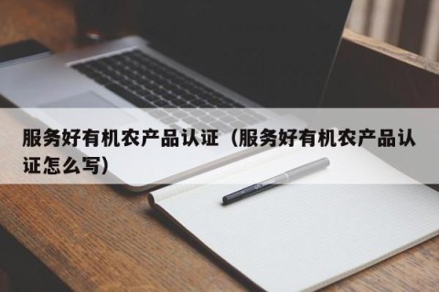 服务好有机农产品认证（服务好有机农产品认证怎么写）