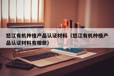 怒江有机种植产品认证材料（怒江有机种植产品认证材料有哪些）